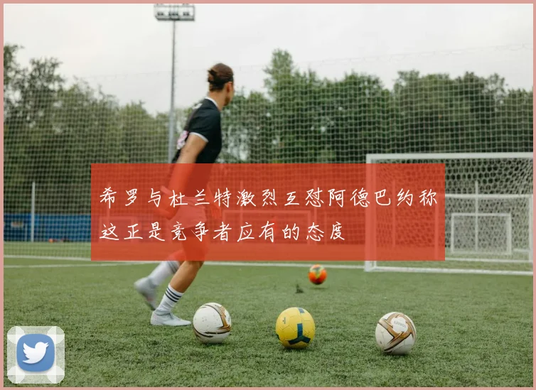 希罗与杜兰特激烈互怼阿德巴约称这正是竞争者应有的态度