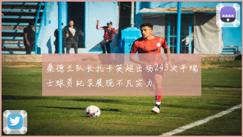 桑德兰队长扎卡英超出场243次平瑞士球员纪录展现不凡实力