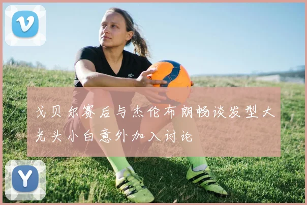 戈贝尔赛后与杰伦布朗畅谈发型大光头小白意外加入讨论