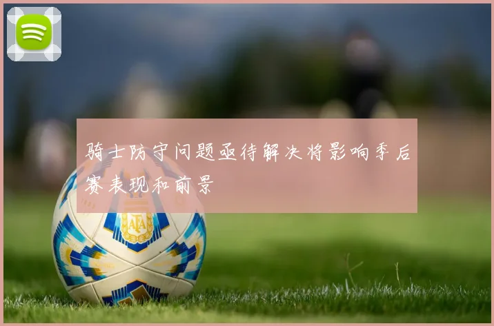 骑士防守问题亟待解决将影响季后赛表现和前景