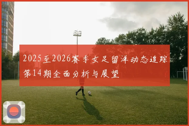 2025至2026赛季女足留洋动态追踪第14期全面分析与展望