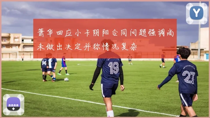 萧华回应小卡阴阳合同问题强调尚未做出决定并称情况复杂