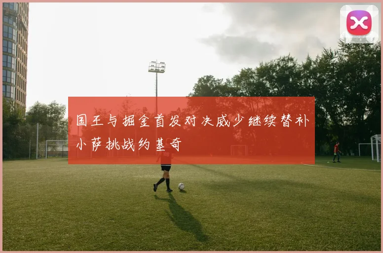 国王与掘金首发对决威少继续替补小萨挑战约基奇