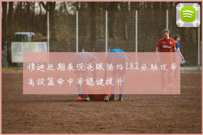 穆迪近期表现亮眼场均182分助攻率高投篮命中率稳健提升