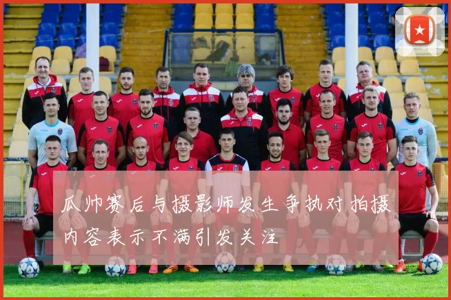 瓜帅赛后与摄影师发生争执对拍摄内容表示不满引发关注