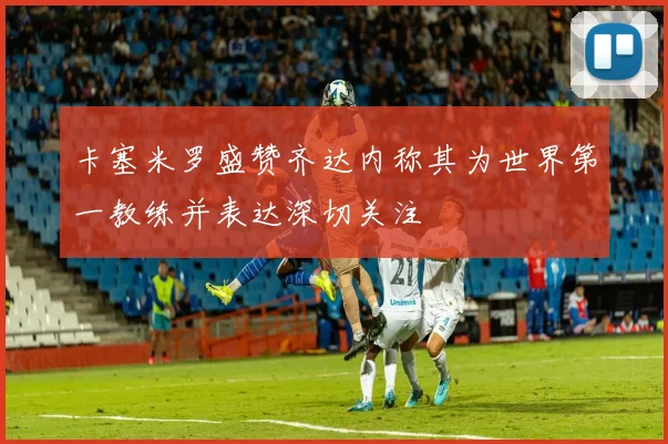卡塞米罗盛赞齐达内称其为世界第一教练并表达深切关注