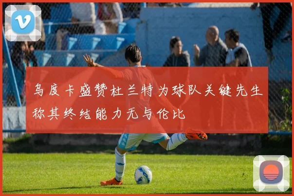 乌度卡盛赞杜兰特为球队关键先生称其终结能力无与伦比