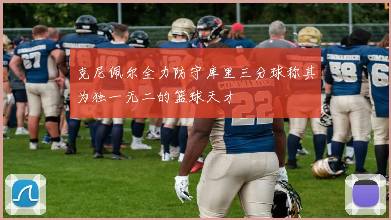 克尼佩尔全力防守库里三分球称其为独一无二的篮球天才