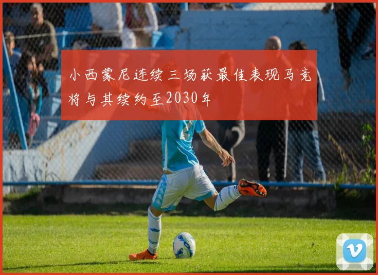 小西蒙尼连续三场获最佳表现马竞将与其续约至2030年