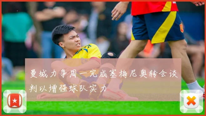 曼城力争周一完成塞梅尼奥转会谈判以增强球队实力