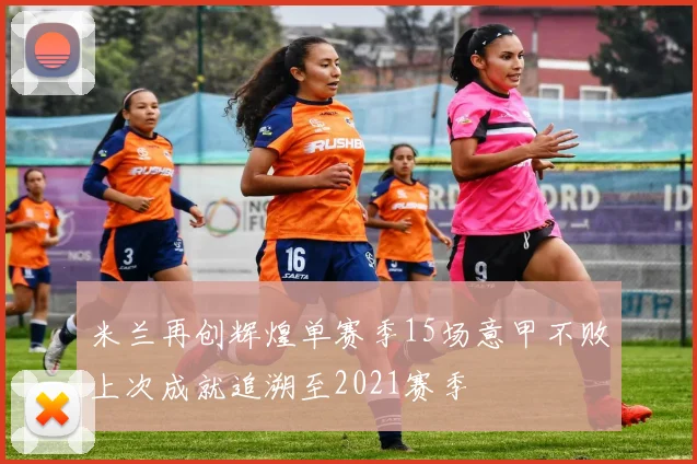 米兰再创辉煌单赛季15场意甲不败上次成就追溯至2021赛季