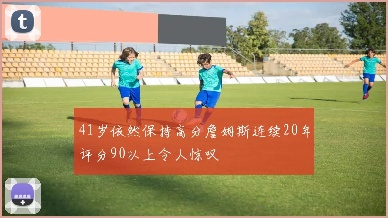 41岁依然保持高分詹姆斯连续20年评分90以上令人惊叹