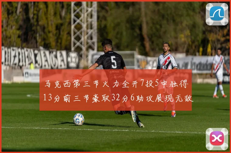 马克西第三节火力全开7投5中独得13分前三节豪取32分6助攻展现无敌续航