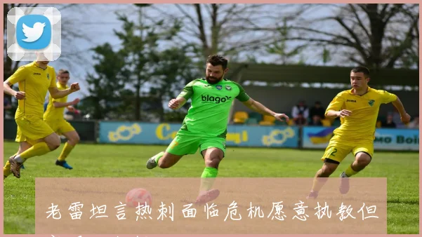 老雷坦言热刺面临危机愿意执教但实现可能性不大