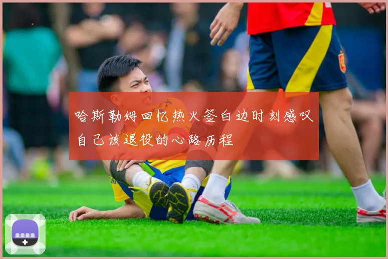哈斯勒姆回忆热火签白边时刻感叹自己该退役的心路历程