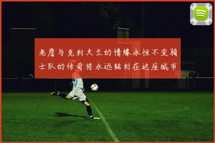 老詹与克利夫兰的情缘永恒不变骑士队的传奇将永远铭刻在这座城市