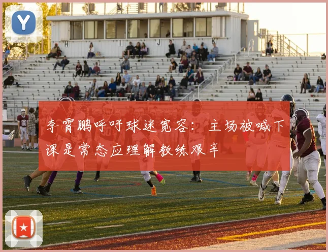 李霄鹏呼吁球迷宽容：主场被喊下课是常态应理解教练艰辛