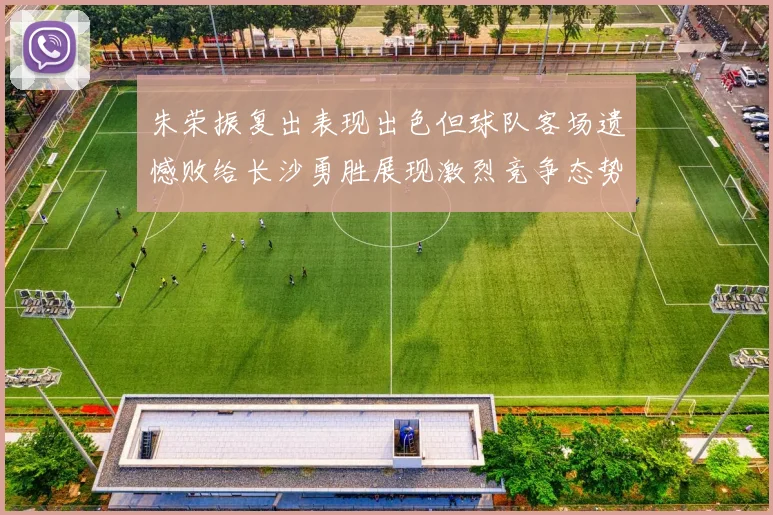 朱荣振复出表现出色但球队客场遗憾败给长沙勇胜展现激烈竞争态势