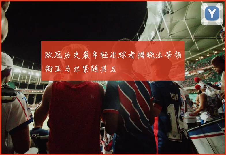 欧冠历史最年轻进球者揭晓法蒂领衔亚马尔紧随其后