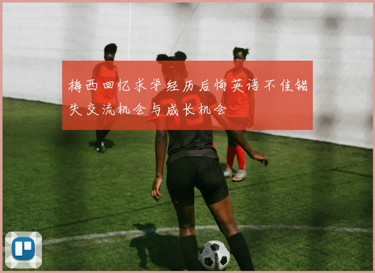 梅西回忆求学经历后悔英语不佳错失交流机会与成长机会