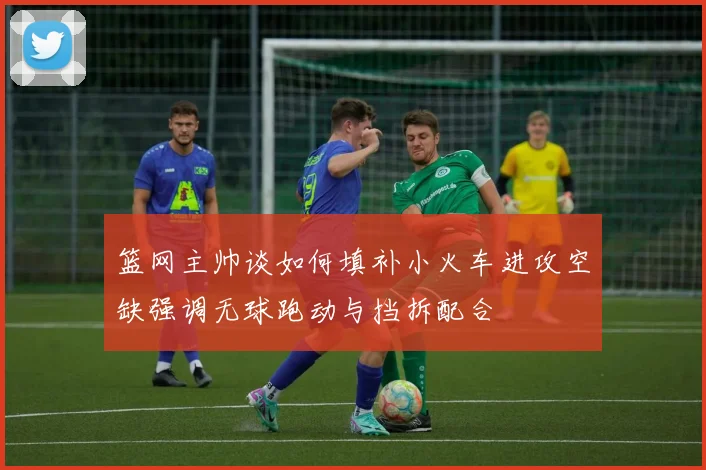 篮网主帅谈如何填补小火车进攻空缺强调无球跑动与挡拆配合