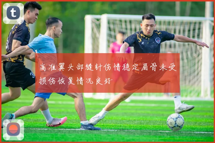 高准翼头部缝针伤情稳定眉骨未受损伤恢复情况良好