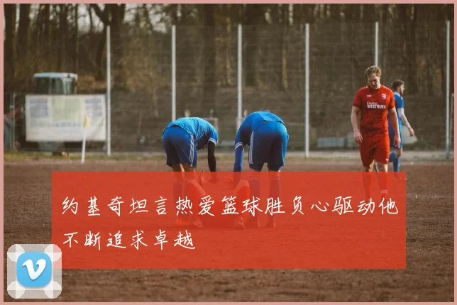 约基奇坦言热爱篮球胜负心驱动他不断追求卓越