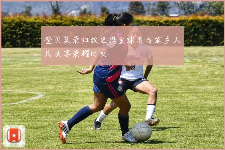 登贝莱荣归故里携金球奖与家乡人民共享荣耀时刻