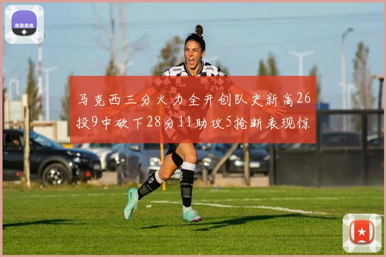 马克西三分火力全开创队史新高26投9中砍下28分11助攻5抢断表现惊艳