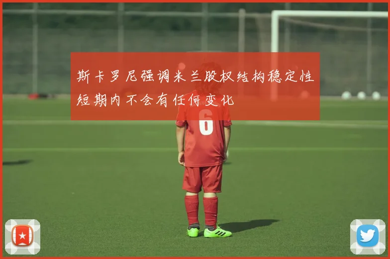 斯卡罗尼强调米兰股权结构稳定性短期内不会有任何变化