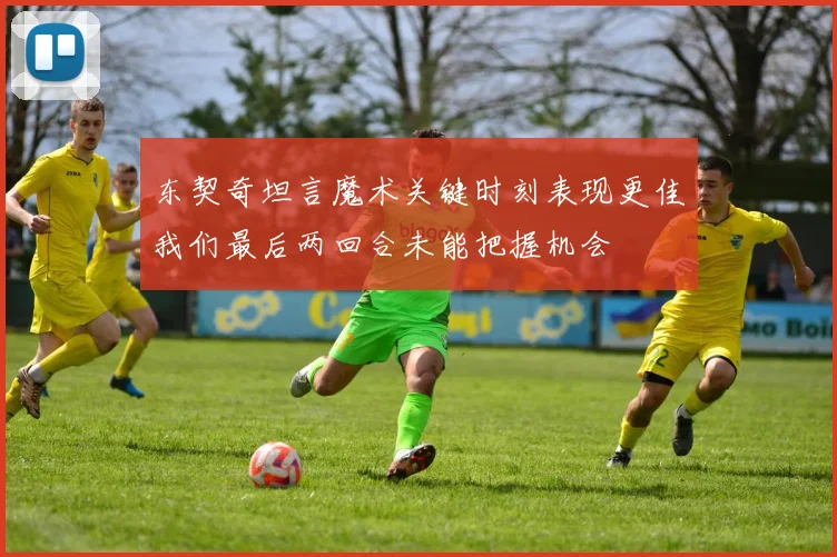 东契奇坦言魔术关键时刻表现更佳我们最后两回合未能把握机会
