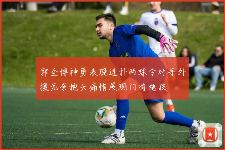 郭全博神勇表现连扑两球令对手外援无奈抱头痛惜展现门将绝技