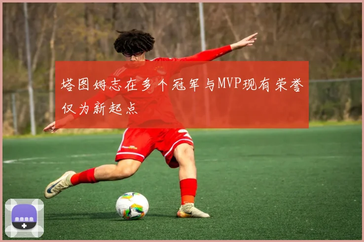 塔图姆志在多个冠军与MVP现有荣誉仅为新起点