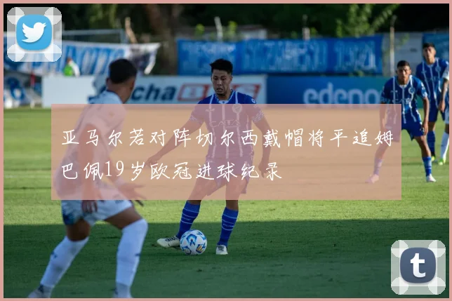 亚马尔若对阵切尔西戴帽将平追姆巴佩19岁欧冠进球纪录