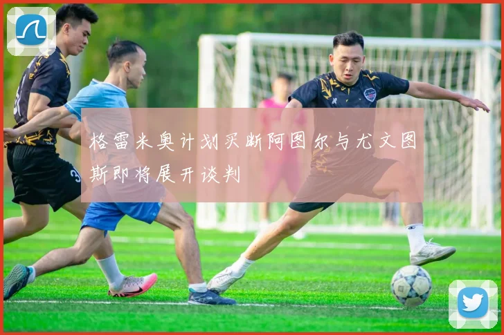 格雷米奥计划买断阿图尔与尤文图斯即将展开谈判