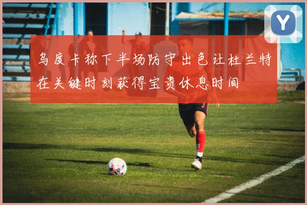 乌度卡称下半场防守出色让杜兰特在关键时刻获得宝贵休息时间