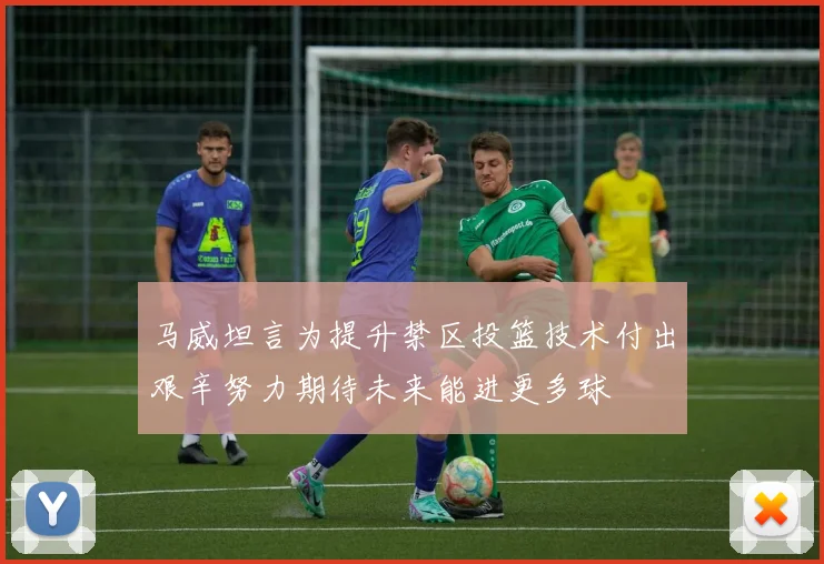 马威坦言为提升禁区投篮技术付出艰辛努力期待未来能进更多球