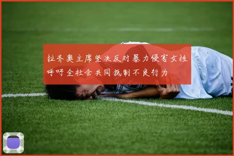 拉齐奥主席坚决反对暴力侵害女性呼吁全社会共同抵制不良行为