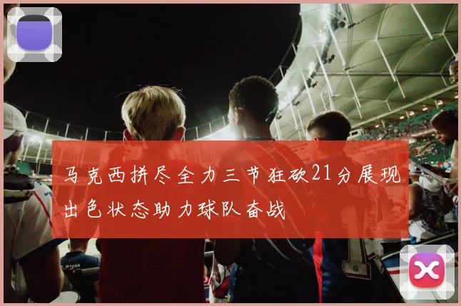 马克西拼尽全力三节狂砍21分展现出色状态助力球队奋战
