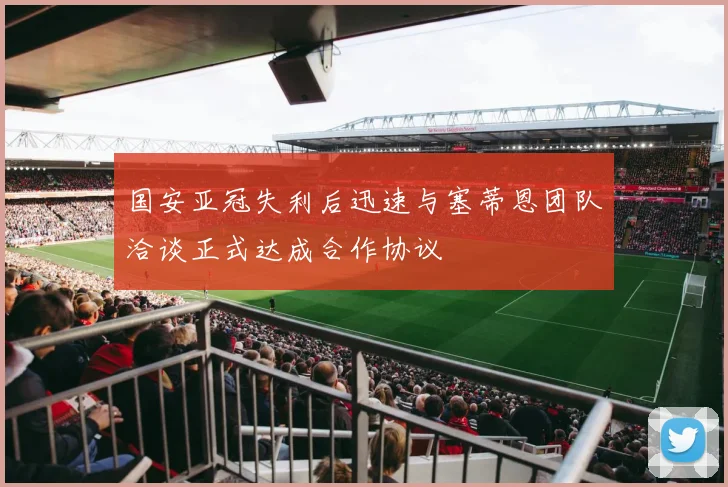 国安亚冠失利后迅速与塞蒂恩团队洽谈正式达成合作协议