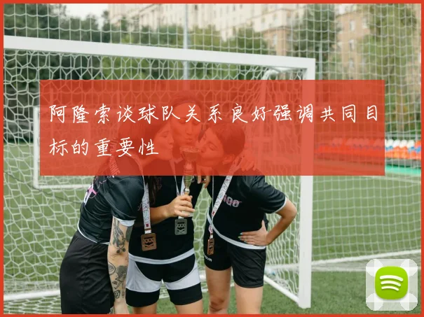 阿隆索谈球队关系良好强调共同目标的重要性